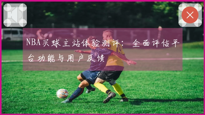 NBA买球主站体验测评：全面评估平台功能与用户反馈