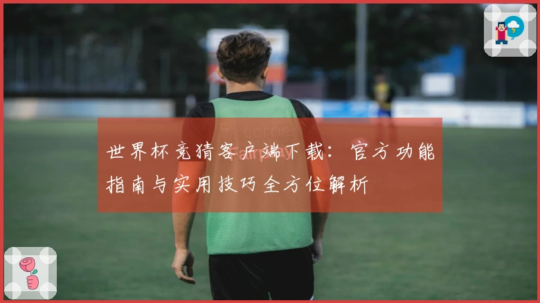 世界杯竞猜客户端下载：官方功能指南与实用技巧全方位解析